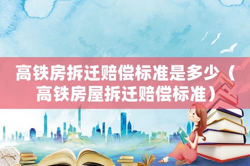 高鐵房拆遷賠償標準是多少（高鐵房屋拆遷賠償標準）
