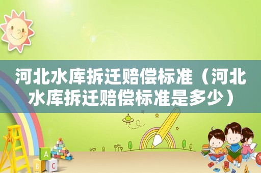 河北水庫拆遷賠償標準（河北水庫拆遷賠償標準是多少）