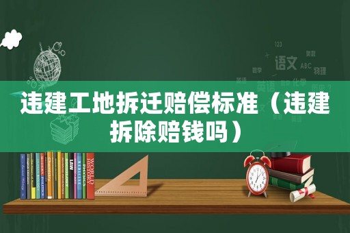 違建工地拆遷賠償標準（違建拆除賠錢嗎）