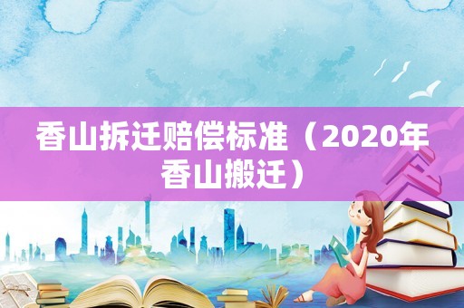 香山拆遷賠償標準（2020年香山搬遷）