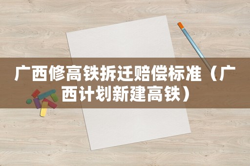廣西修高鐵拆遷賠償標準（廣西計劃新建高鐵）