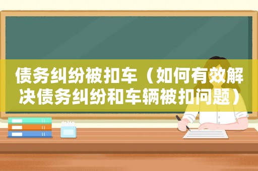 債務糾紛被扣車（如何有效解決債務糾紛和車輛被扣問題）