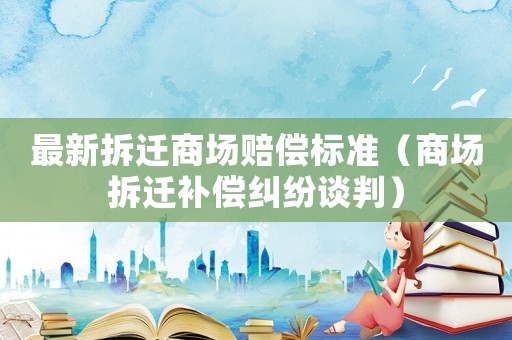 最新拆遷商場賠償標準（商場拆遷補償糾紛談判）