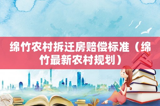 綿竹農村拆遷房賠償標準（綿竹最新農村規劃）