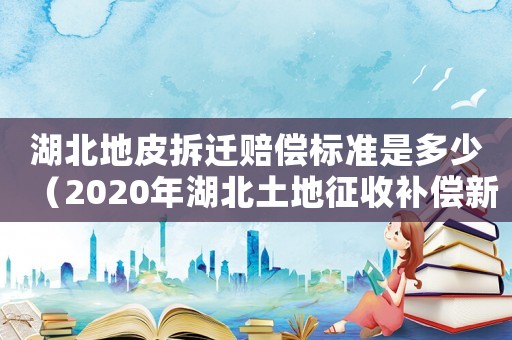 湖北地皮拆遷賠償標(biāo)準(zhǔn)是多少（2020年湖北土地征收補(bǔ)償新標(biāo)準(zhǔn)）