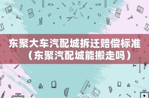 東聚大車汽配城拆遷賠償標(biāo)準(zhǔn)（東聚汽配城能搬走嗎）