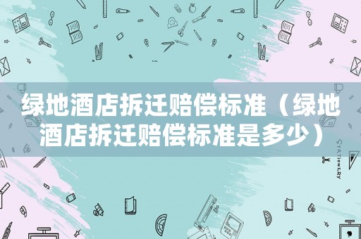 綠地酒店拆遷賠償標準（綠地酒店拆遷賠償標準是多少）