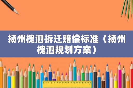 揚(yáng)州槐泗拆遷賠償標(biāo)準(zhǔn)（揚(yáng)州槐泗規(guī)劃方案）