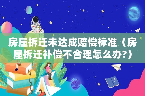 房屋拆遷未達成賠償標準（房屋拆遷補償不合理怎么辦?）