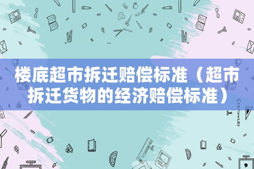 樓底超市拆遷賠償標準（超市拆遷貨物的經濟賠償標準）