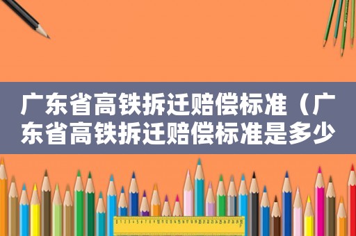 廣東省高鐵拆遷賠償標準（廣東省高鐵拆遷賠償標準是多少）