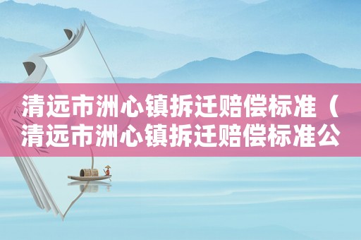 清遠市洲心鎮拆遷賠償標準（清遠市洲心鎮拆遷賠償標準公示）