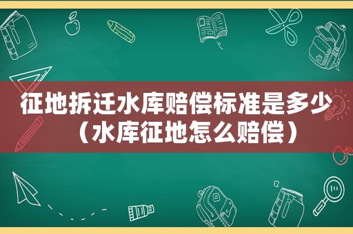 征地拆遷水庫賠償標準是多少（水庫征地怎么賠償）