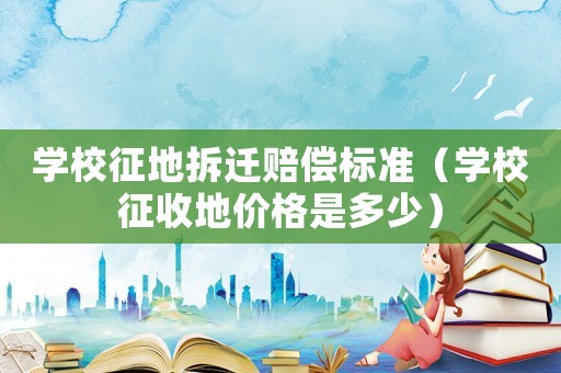 學校征地拆遷賠償標準（學校征收地價格是多少）