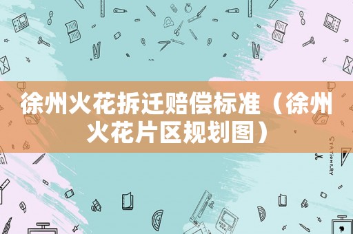 徐州火花拆遷賠償標準（徐州火花片區(qū)規(guī)劃圖）