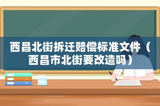 西昌北街拆遷賠償標準文件（西昌市北街要改造嗎）