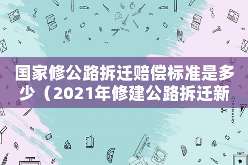 國家修公路拆遷賠償標準是多少（2021年修建公路拆遷新政策）