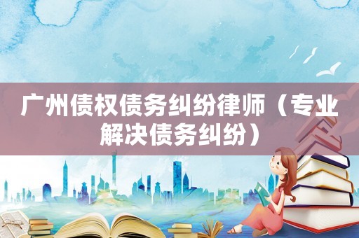 廣州債權債務糾紛律師（專業解決債務糾紛）