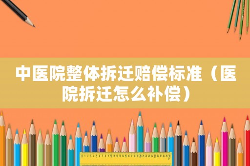 中醫院整體拆遷賠償標準（醫院拆遷怎么補償）