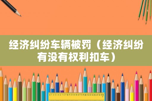 經(jīng)濟糾紛車輛被罰（經(jīng)濟糾紛有沒有權(quán)利扣車）