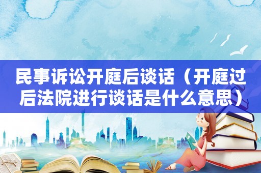 民事訴訟開庭后談話（開庭過后法院進行談話是什么意思）