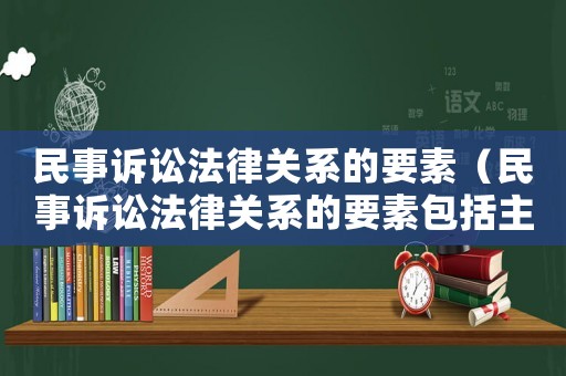 民事訴訟法律關系的要素（民事訴訟法律關系的要素包括主體客體內容是對是錯）