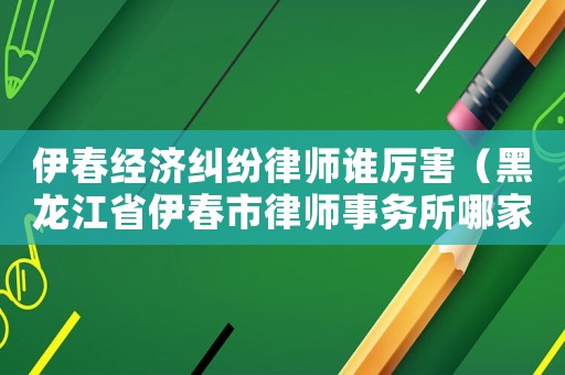 伊春經濟糾紛律師誰厲害（黑龍江省伊春市律師事務所哪家好）