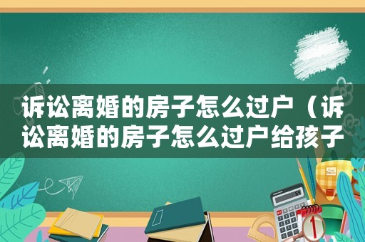 訴訟離婚的房子怎么過(guò)戶（訴訟離婚的房子怎么過(guò)戶給孩子）