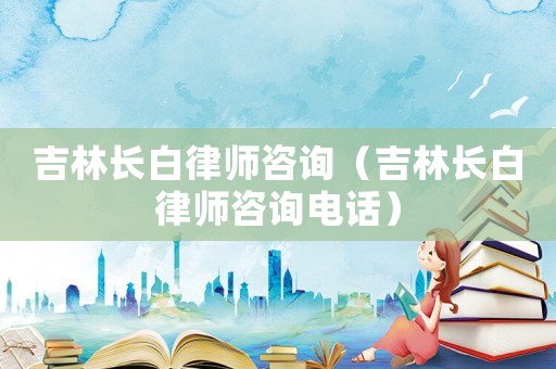 吉林長白律師咨詢（吉林長白律師咨詢電話）