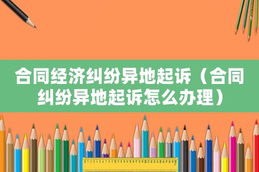 合同經濟糾紛異地起訴（合同糾紛異地起訴怎么辦理）