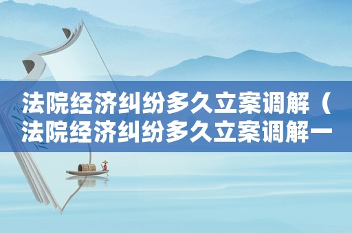 法院經濟糾紛多久立案調解（法院經濟糾紛多久立案調解一次）