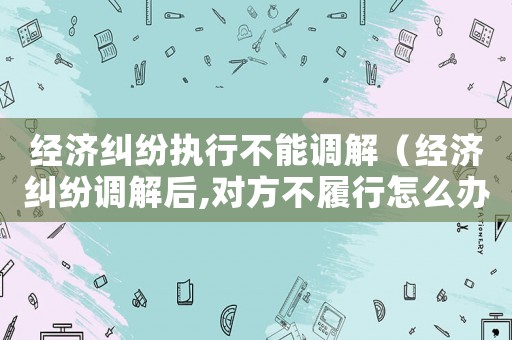 經濟糾紛執行不能調解（經濟糾紛調解后,對方不履行怎么辦）