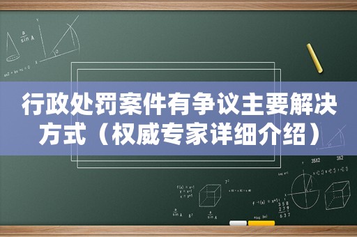 行政處罰案件有爭議主要解決方式（權威專家詳細介紹）