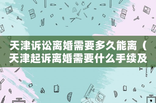 天津訴訟離婚需要多久能離（天津起訴離婚需要什么手續及證件）