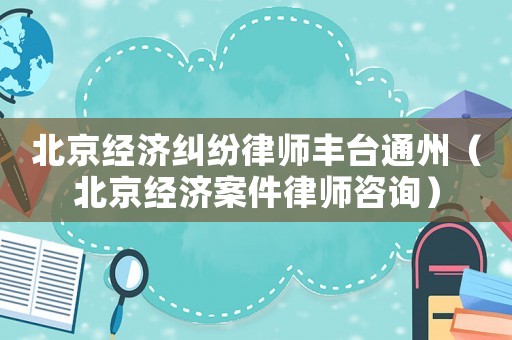 北京經(jīng)濟糾紛律師豐臺通州（北京經(jīng)濟案件律師咨詢）