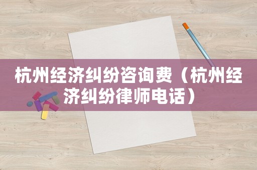 杭州經濟糾紛咨詢費（杭州經濟糾紛律師電話）