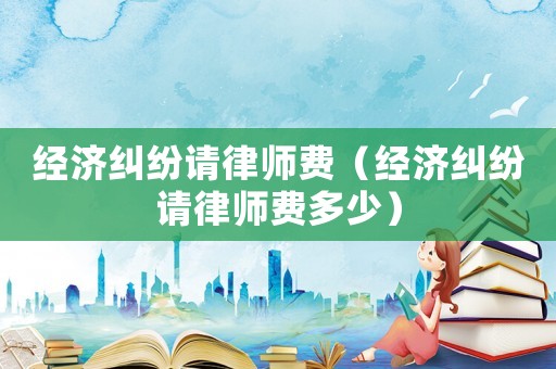 經濟糾紛請律師費（經濟糾紛請律師費多少）