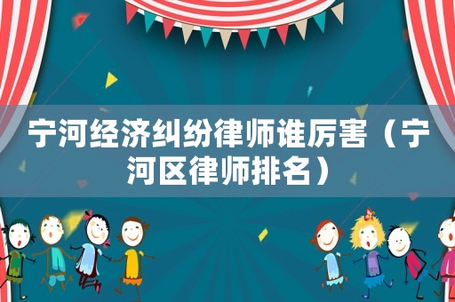 寧河經(jīng)濟(jì)糾紛律師誰(shuí)厲害（寧河區(qū)律師排名）