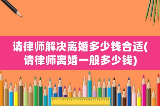請律師解決離婚多少錢合適(請律師離婚一般多少錢)
