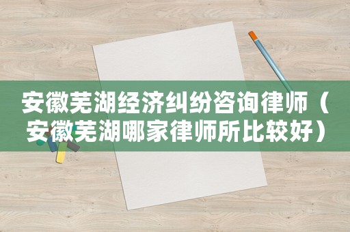 安徽蕪湖經濟糾紛咨詢律師（安徽蕪湖哪家律師所比較好）