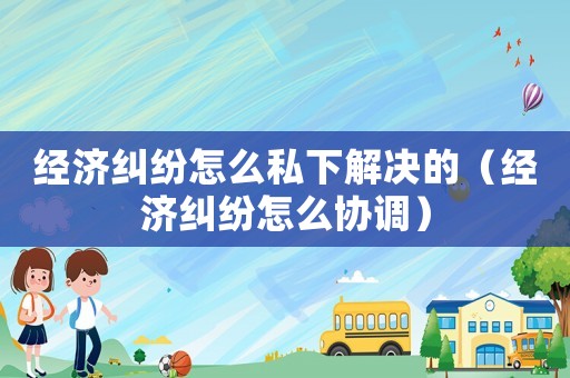經濟糾紛怎么私下解決的（經濟糾紛怎么協調）