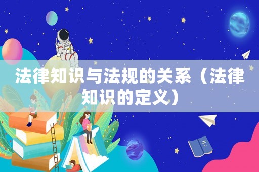 法律知識與法規的關系（法律知識的定義）