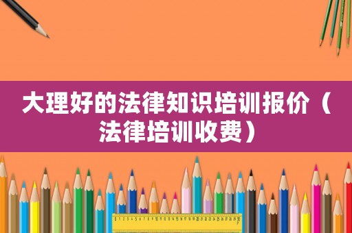 大理好的法律知識培訓報價（法律培訓收費）