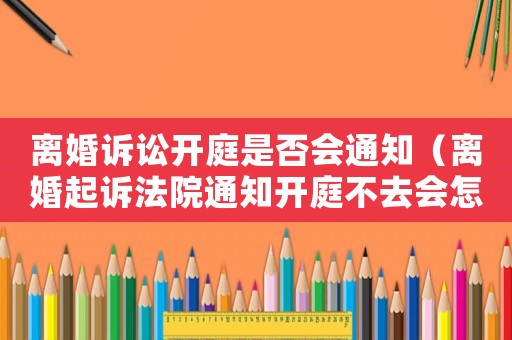 離婚訴訟開庭是否會通知（離婚起訴法院通知開庭不去會怎樣）