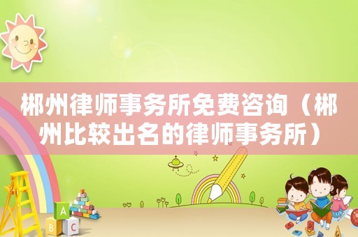 郴州律師事務所免費咨詢（郴州比較出名的律師事務所）