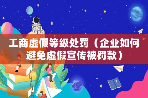 工商虛假等級處罰（企業如何避免虛假宣傳被罰款）