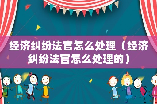 經(jīng)濟糾紛法官怎么處理（經(jīng)濟糾紛法官怎么處理的）