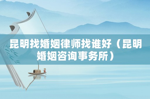 昆明找婚姻律師找誰好（昆明婚姻咨詢事務所）