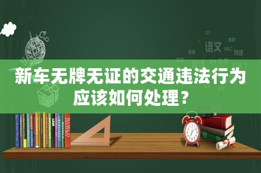 新車無牌無證的交通違法行為應該如何處理？