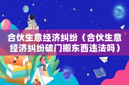 合伙生意經濟糾紛（合伙生意經濟糾紛破門搬東西違法嗎）